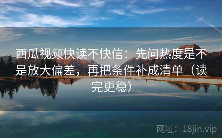 西瓜视频快读不快信：先问热度是不是放大偏差，再把条件补成清单（读完更稳）