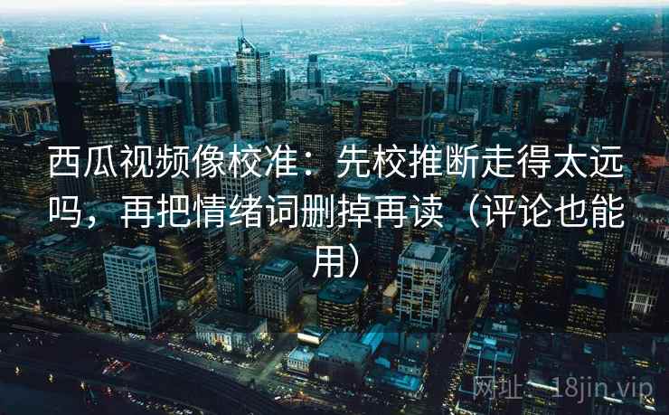 西瓜视频像校准：先校推断走得太远吗，再把情绪词删掉再读（评论也能用）
