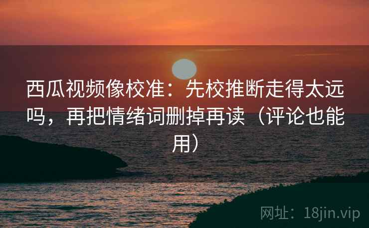 西瓜视频像校准：先校推断走得太远吗，再把情绪词删掉再读（评论也能用）