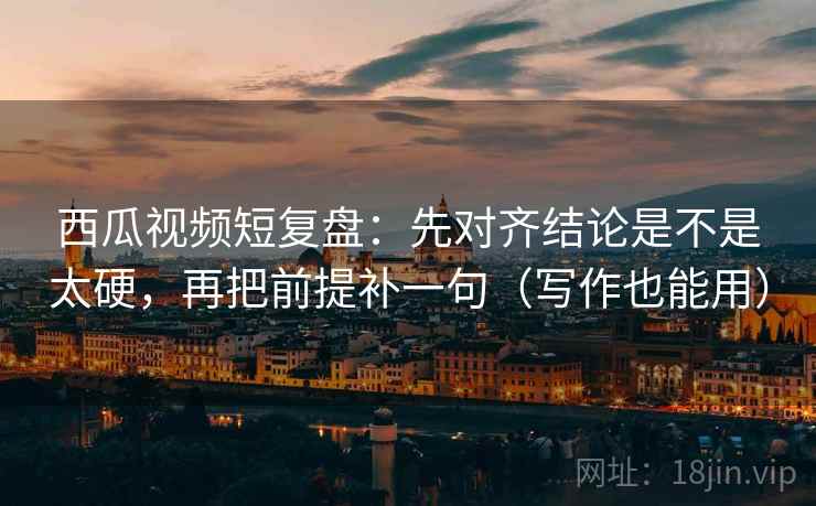 西瓜视频短复盘：先对齐结论是不是太硬，再把前提补一句（写作也能用）