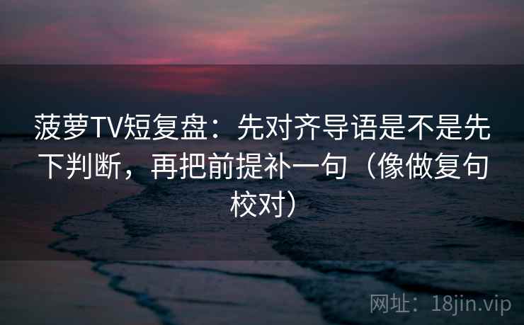 菠萝TV短复盘：先对齐导语是不是先下判断，再把前提补一句（像做复句校对）