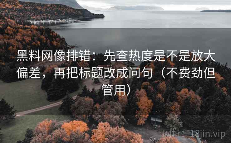 黑料网像排错：先查热度是不是放大偏差，再把标题改成问句（不费劲但管用）