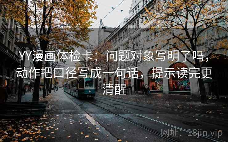 YY漫画体检卡：问题对象写明了吗，动作把口径写成一句话，提示读完更清醒