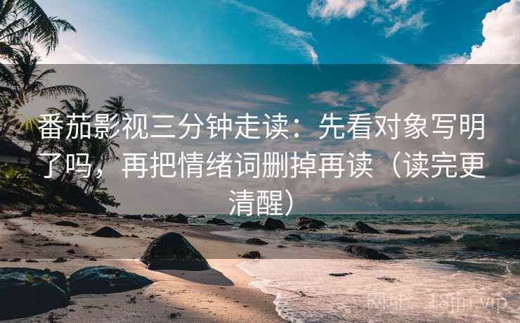 番茄影视三分钟走读：先看对象写明了吗，再把情绪词删掉再读（读完更清醒）