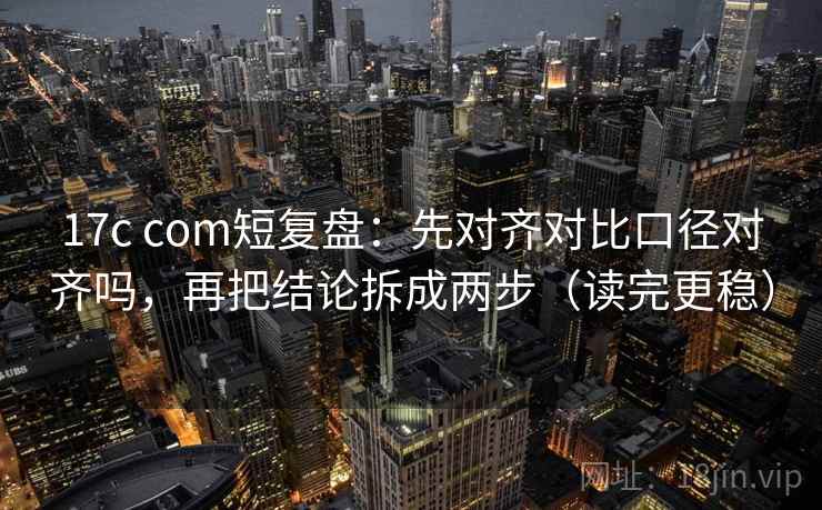 17c com短复盘：先对齐对比口径对齐吗，再把结论拆成两步（读完更稳）