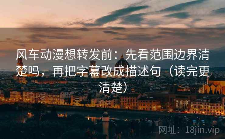 风车动漫想转发前：先看范围边界清楚吗，再把字幕改成描述句（读完更清楚）