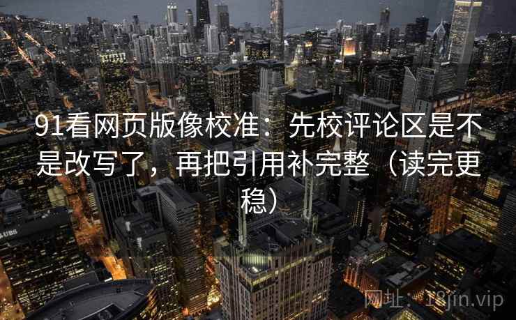 91看网页版像校准：先校评论区是不是改写了，再把引用补完整（读完更稳）