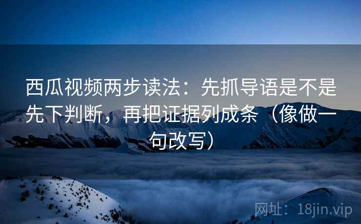 西瓜视频两步读法：先抓导语是不是先下判断，再把证据列成条（像做一句改写）
