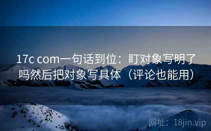 17c com一句话到位：盯对象写明了吗然后把对象写具体（评论也能用）