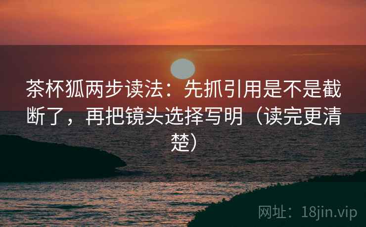 茶杯狐两步读法：先抓引用是不是截断了，再把镜头选择写明（读完更清楚）