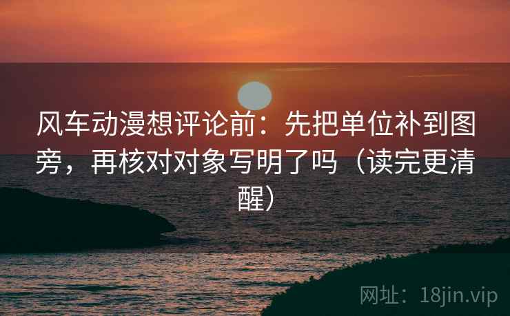 风车动漫想评论前：先把单位补到图旁，再核对对象写明了吗（读完更清醒）