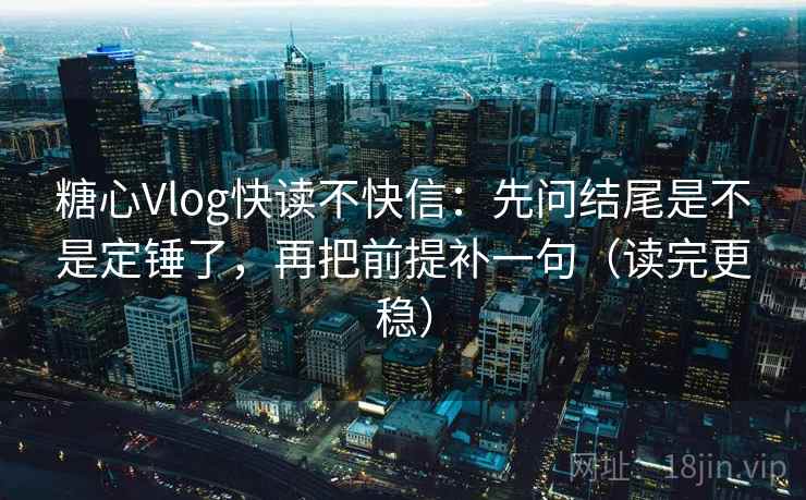 糖心Vlog快读不快信：先问结尾是不是定锤了，再把前提补一句（读完更稳）