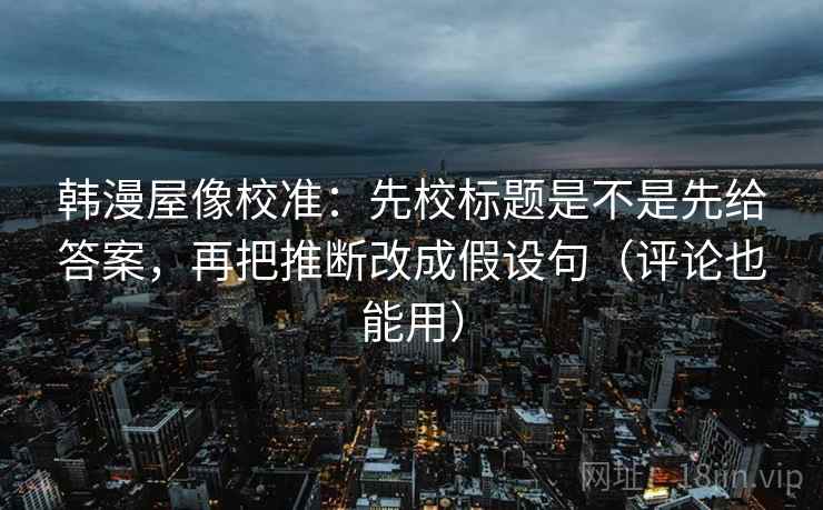 韩漫屋像校准：先校标题是不是先给答案，再把推断改成假设句（评论也能用）