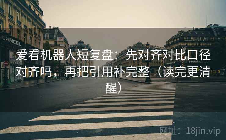 爱看机器人短复盘：先对齐对比口径对齐吗，再把引用补完整（读完更清醒）