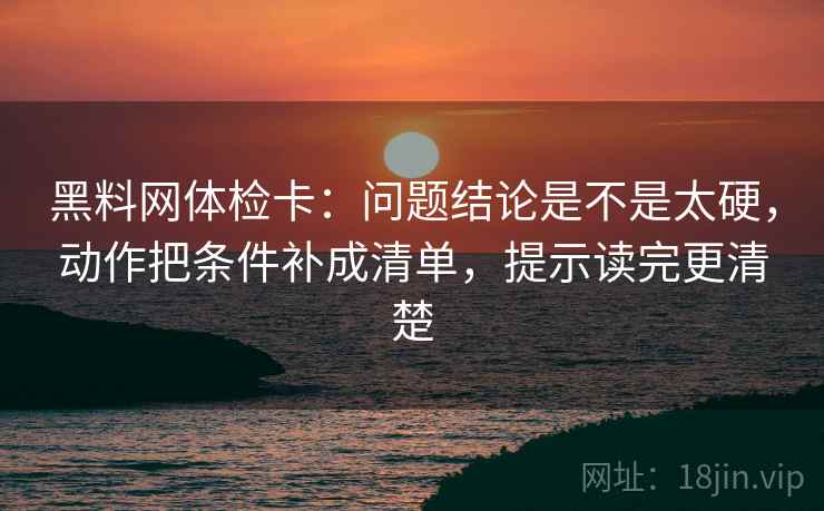 黑料网体检卡：问题结论是不是太硬，动作把条件补成清单，提示读完更清楚