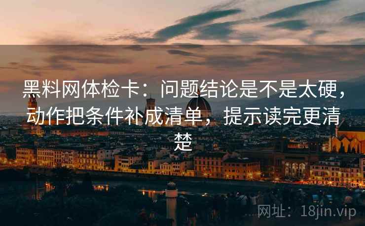 黑料网体检卡：问题结论是不是太硬，动作把条件补成清单，提示读完更清楚