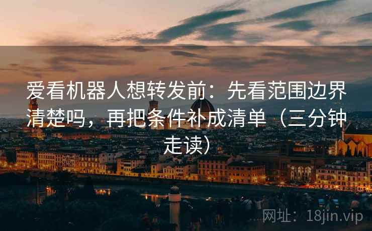 爱看机器人想转发前：先看范围边界清楚吗，再把条件补成清单（三分钟走读）