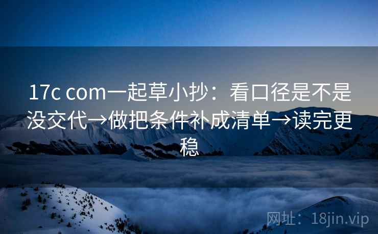17c com一起草小抄：看口径是不是没交代→做把条件补成清单→读完更稳