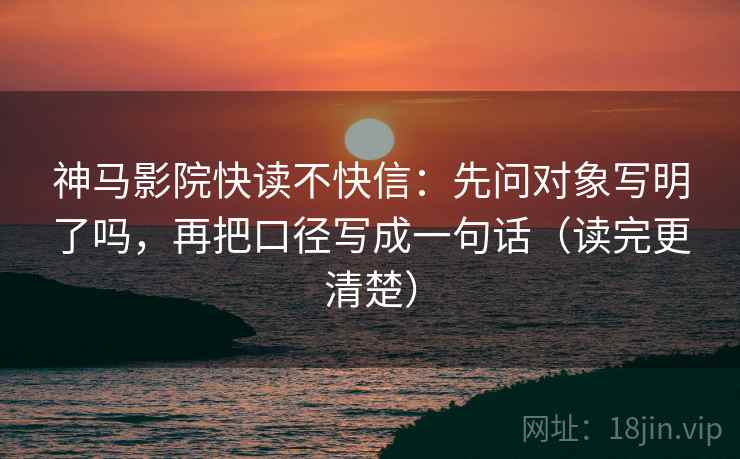 神马影院快读不快信：先问对象写明了吗，再把口径写成一句话（读完更清楚）