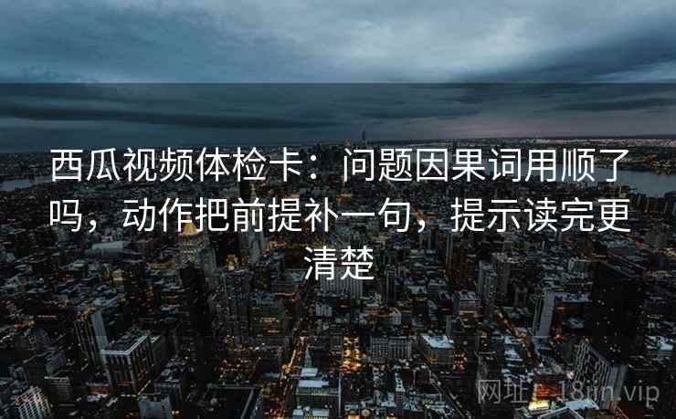 西瓜视频体检卡：问题因果词用顺了吗，动作把前提补一句，提示读完更清楚