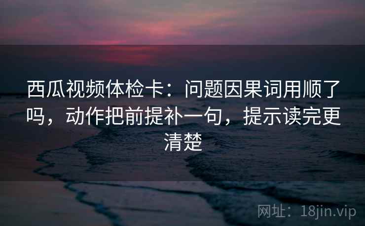 西瓜视频体检卡：问题因果词用顺了吗，动作把前提补一句，提示读完更清楚