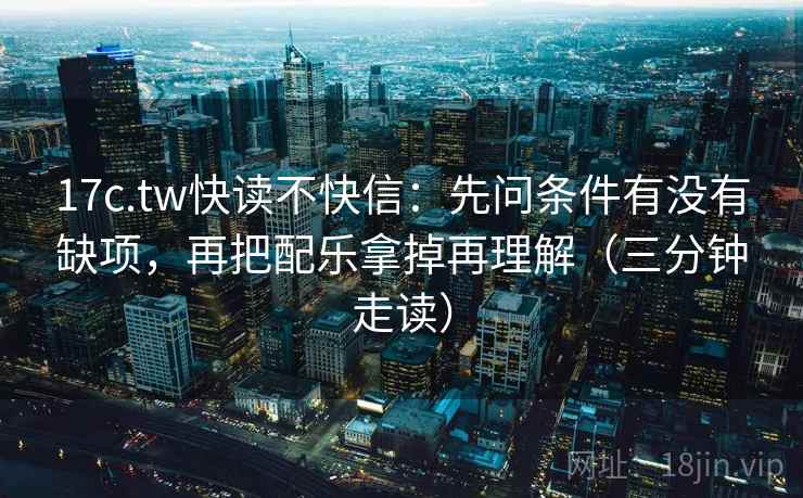 17c.tw快读不快信：先问条件有没有缺项，再把配乐拿掉再理解（三分钟走读）