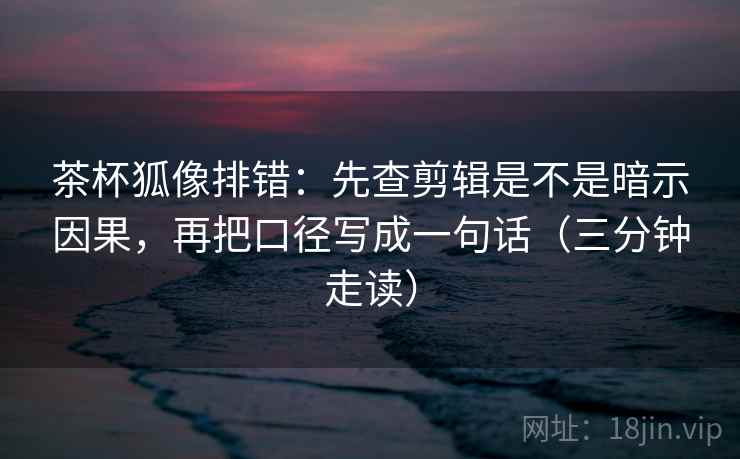 茶杯狐像排错：先查剪辑是不是暗示因果，再把口径写成一句话（三分钟走读）