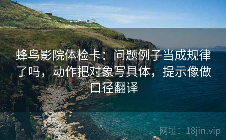 蜂鸟影院体检卡：问题例子当成规律了吗，动作把对象写具体，提示像做口径翻译