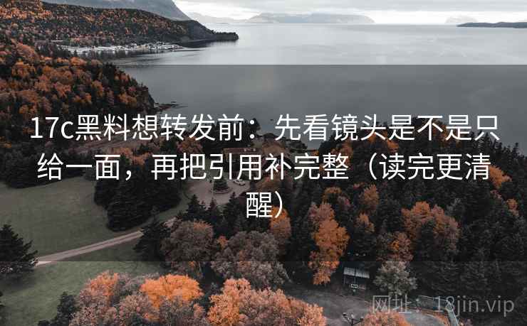 17c黑料想转发前：先看镜头是不是只给一面，再把引用补完整（读完更清醒）