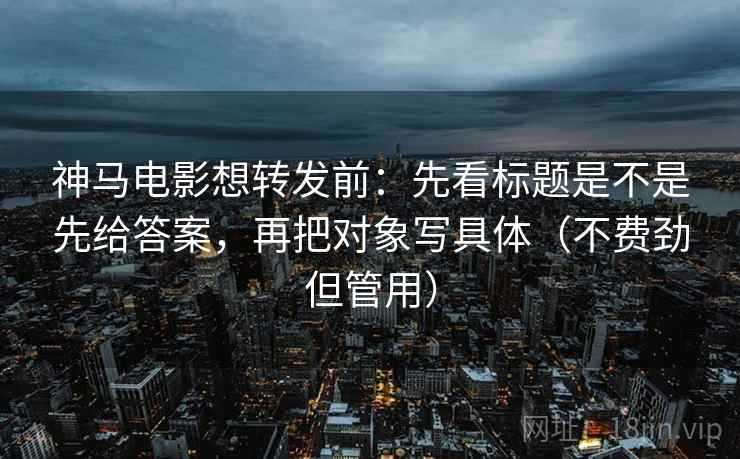 神马电影想转发前：先看标题是不是先给答案，再把对象写具体（不费劲但管用）