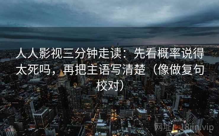 人人影视三分钟走读：先看概率说得太死吗，再把主语写清楚（像做复句校对）