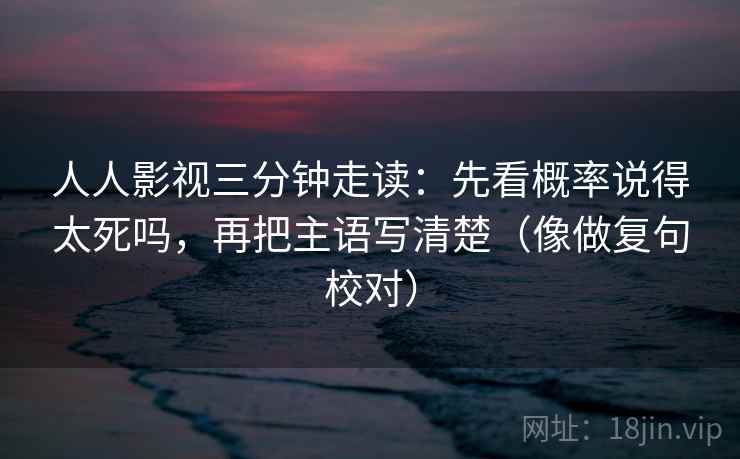 人人影视三分钟走读：先看概率说得太死吗，再把主语写清楚（像做复句校对）