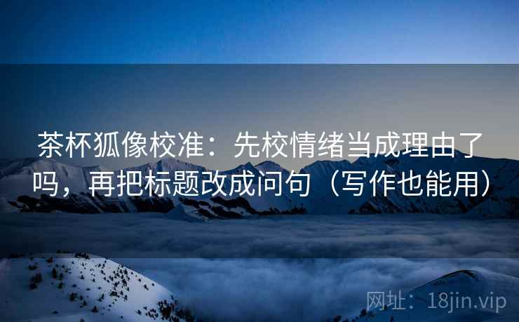 茶杯狐像校准：先校情绪当成理由了吗，再把标题改成问句（写作也能用）