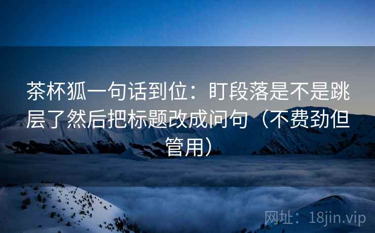 茶杯狐一句话到位:盯段落是不是跳层了然后把标题改成问句(不费劲但管用) 茶杯狐一句话到位:盯段落是不是跳层了然后把标题改成问句(不费劲但管用)