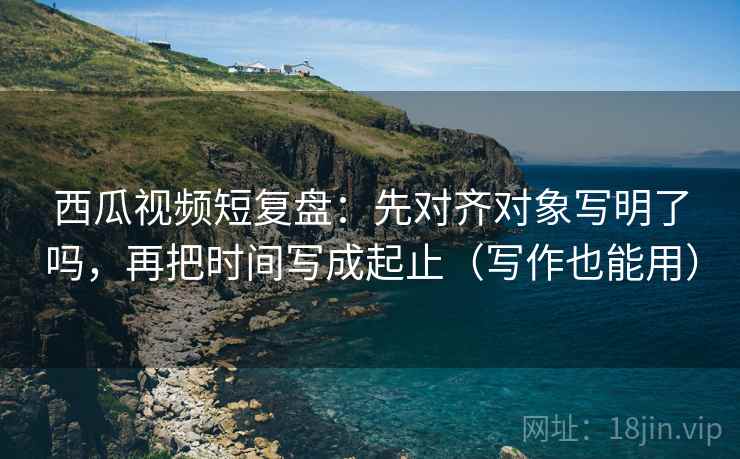 西瓜视频短复盘:先对齐对象写明了吗,再把时间写成起止(写作也能用) 西瓜视频短复盘:先对齐对象写明了吗,再把时间写成起止(写作也能用)