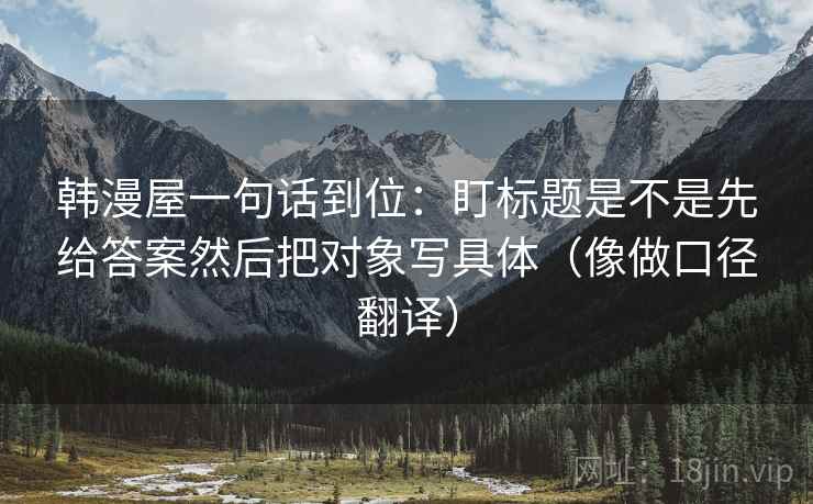 韩漫屋一句话到位:盯标题是不是先给答案然后把对象写具体(像做口径翻译) 韩漫屋一句话到位:盯标题是不是先给答案然后把对象写具体(像做口径翻译)