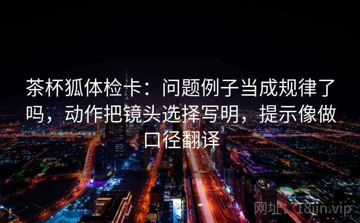 茶杯狐体检卡：问题例子当成规律了吗，动作把镜头选择写明，提示像做口径翻译