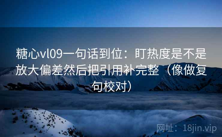 糖心vl09一句话到位：盯热度是不是放大偏差然后把引用补完整（像做复句校对）